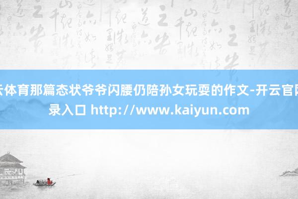 开云体育那篇态状爷爷闪腰仍陪孙女玩耍的作文-开云官网登录入口 http://www.kaiyun.com