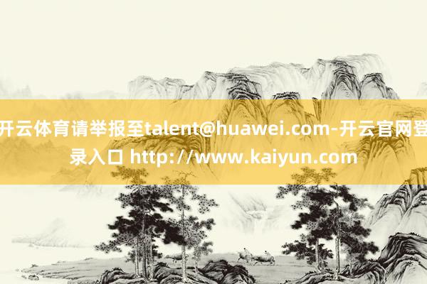 开云体育请举报至talent@huawei.com-开云官网登录入口 http://www.kaiyun.com