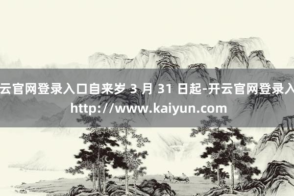 开云官网登录入口自来岁 3 月 31 日起-开云官网登录入口 http://www.kaiyun.com