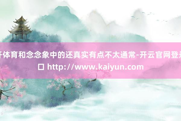云开体育和念念象中的还真实有点不太通常-开云官网登录入口 http://www.kaiyun.com