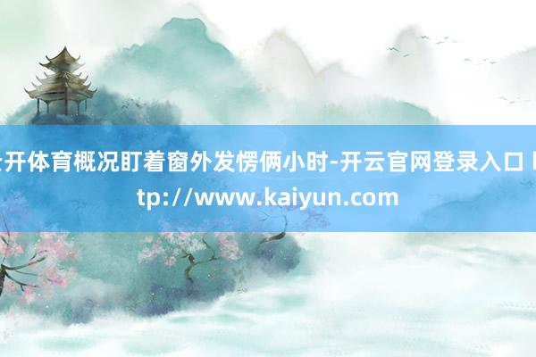 云开体育概况盯着窗外发愣俩小时-开云官网登录入口 http://www.kaiyun.com