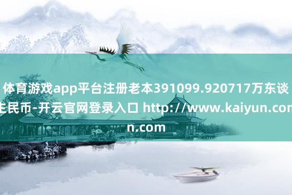 体育游戏app平台注册老本391099.920717万东谈主民币-开云官网登录入口 http://www.kaiyun.com
