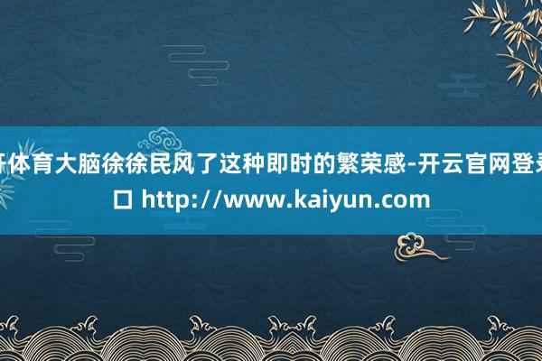 云开体育大脑徐徐民风了这种即时的繁荣感-开云官网登录入口 http://www.kaiyun.com