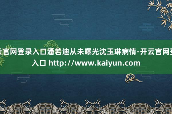 开云官网登录入口潘若迪从未曝光沈玉琳病情-开云官网登录入口 http://www.kaiyun.com