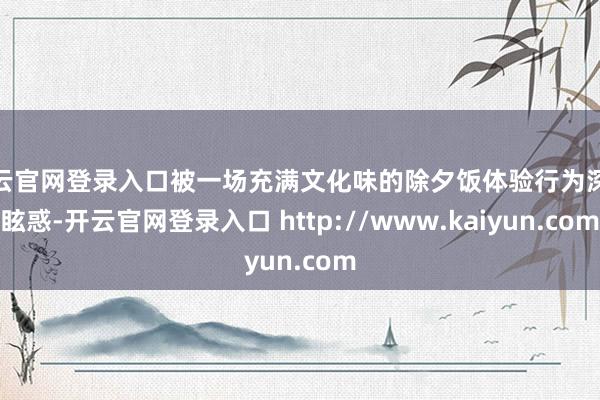 开云官网登录入口被一场充满文化味的除夕饭体验行为深深眩惑-开云官网登录入口 http://www.kaiyun.com