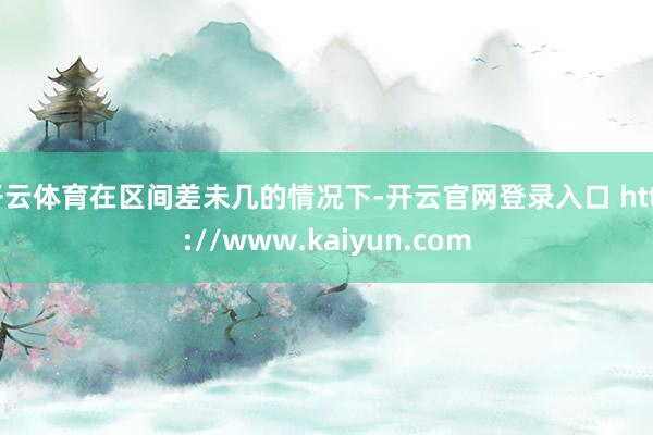 开云体育在区间差未几的情况下-开云官网登录入口 http://www.kaiyun.com