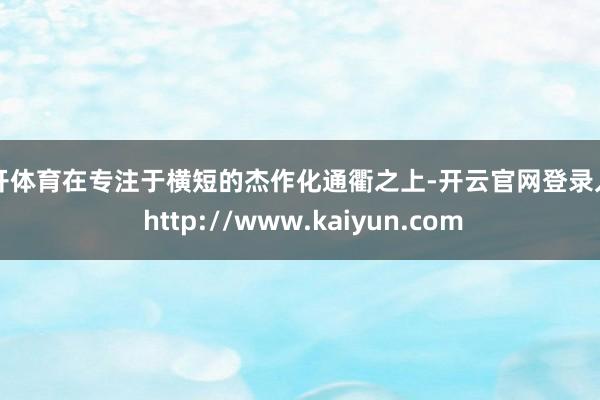 云开体育在专注于横短的杰作化通衢之上-开云官网登录入口 http://www.kaiyun.com