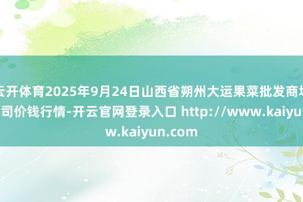 云开体育2025年9月24日山西省朔州大运果菜批发商场有限公司价钱行情-开云官网登录入口 http://www.kaiyun.com