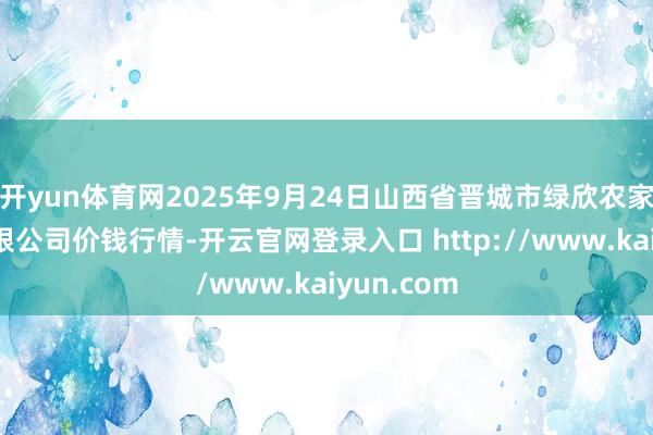 开yun体育网2025年9月24日山西省晋城市绿欣农家具生意有限公司价钱行情-开云官网登录入口 http://www.kaiyun.com