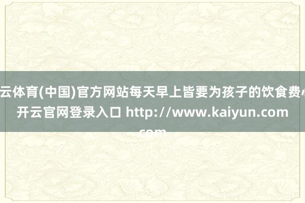 开云体育(中国)官方网站每天早上皆要为孩子的饮食费心-开云官网登录入口 http://www.kaiyun.com