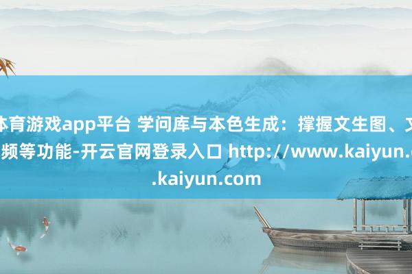 体育游戏app平台 学问库与本色生成：撑握文生图、文生视频等功能-开云官网登录入口 http://www.kaiyun.com