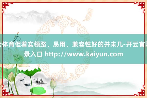 开云体育但着实领路、易用、兼容性好的并未几-开云官网登录入口 http://www.kaiyun.com