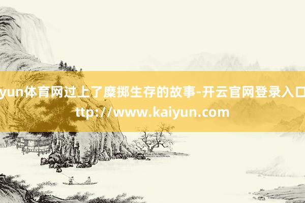 开yun体育网过上了糜掷生存的故事-开云官网登录入口 http://www.kaiyun.com