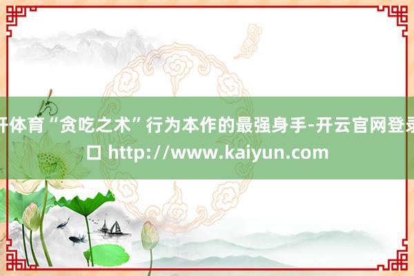 云开体育“贪吃之术”行为本作的最强身手-开云官网登录入口 http://www.kaiyun.com