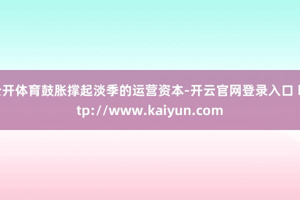 云开体育鼓胀撑起淡季的运营资本-开云官网登录入口 http://www.kaiyun.com