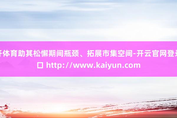 云开体育助其松懈期间瓶颈、拓展市集空间-开云官网登录入口 http://www.kaiyun.com