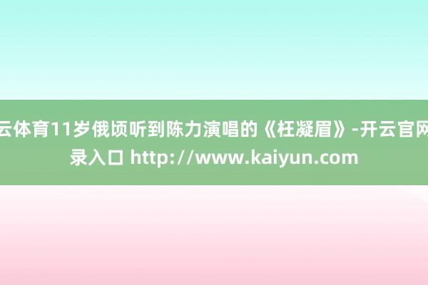 开云体育11岁俄顷听到陈力演唱的《枉凝眉》-开云官网登录入口 http://www.kaiyun.com
