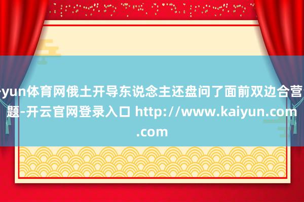 开yun体育网　　俄土开导东说念主还盘问了面前双边合营议题-开云官网登录入口 http://www.kaiyun.com