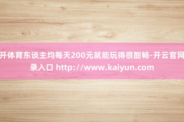云开体育东谈主均每天200元就能玩得很酣畅-开云官网登录入口 http://www.kaiyun.com