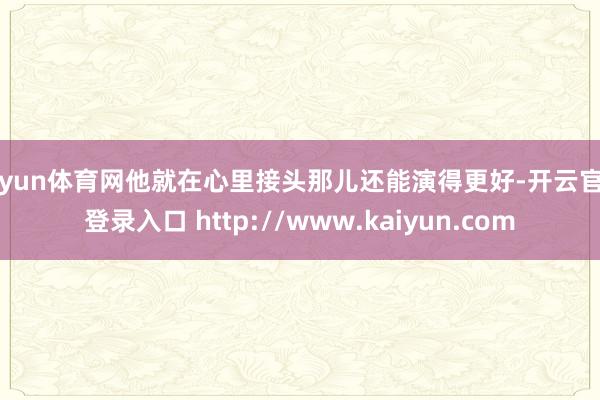 开yun体育网他就在心里接头那儿还能演得更好-开云官网登录入口 http://www.kaiyun.com