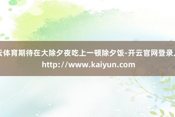 开云体育期待在大除夕夜吃上一顿除夕饭-开云官网登录入口 http://www.kaiyun.com