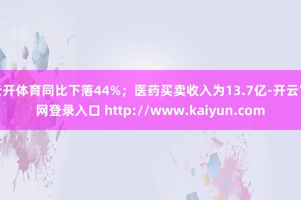 云开体育同比下落44%;医药买卖收入为13.7亿-开云官网登录入口 http://www.kaiyun.com
