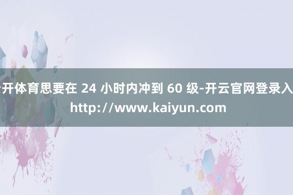 云开体育思要在 24 小时内冲到 60 级-开云官网登录入口 http://www.kaiyun.com