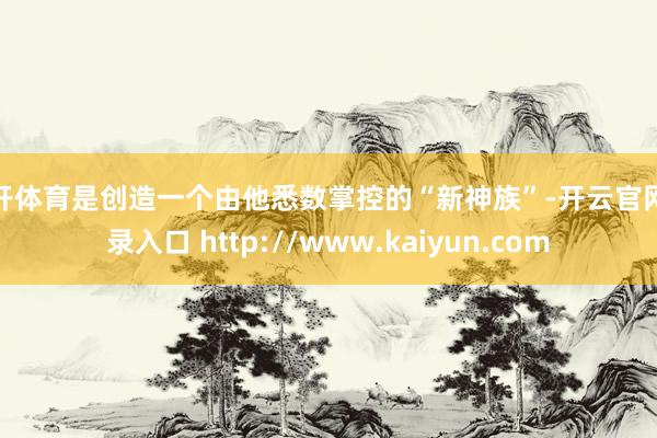 云开体育是创造一个由他悉数掌控的“新神族”-开云官网登录入口 http://www.kaiyun.com