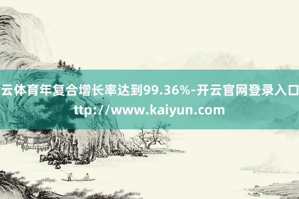 开云体育年复合增长率达到99.36%-开云官网登录入口 http://www.kaiyun.com
