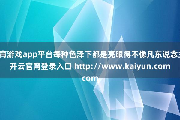 体育游戏app平台每种色泽下都是亮眼得不像凡东说念主-开云官网登录入口 http://www.kaiyun.com