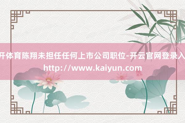 云开体育陈翔未担任任何上市公司职位-开云官网登录入口 http://www.kaiyun.com