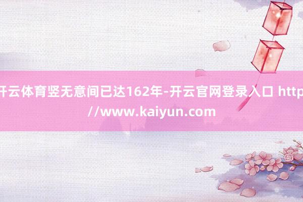 开云体育竖无意间已达162年-开云官网登录入口 http://www.kaiyun.com