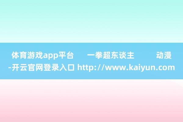 体育游戏app平台      一拳超东谈主          动漫-开云官网登录入口 http://www.kaiyun.com