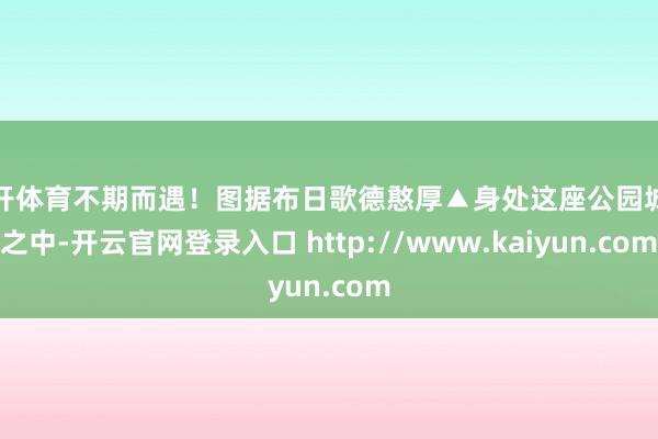 云开体育不期而遇！图据布日歌德憨厚▲身处这座公园城市之中-开云官网登录入口 http://www.kaiyun.com