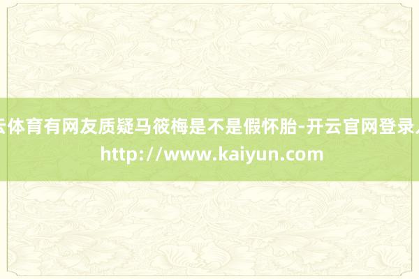 开云体育有网友质疑马筱梅是不是假怀胎-开云官网登录入口 http://www.kaiyun.com