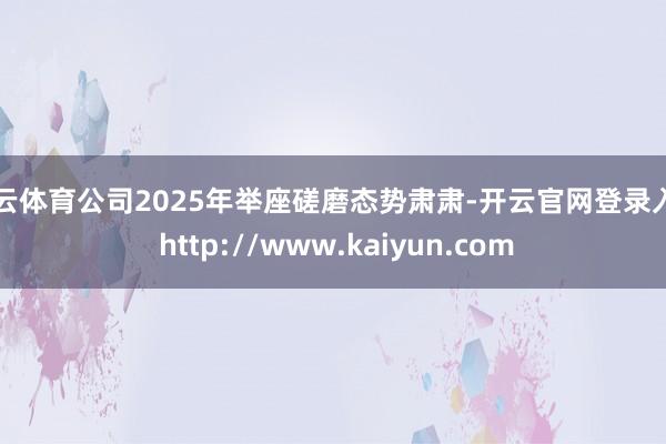 开云体育公司2025年举座磋磨态势肃肃-开云官网登录入口 http://www.kaiyun.com