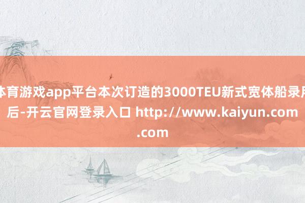 体育游戏app平台本次订造的3000TEU新式宽体船录用后-开云官网登录入口 http://www.kaiyun.com