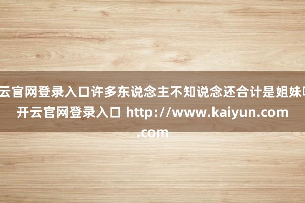 开云官网登录入口许多东说念主不知说念还合计是姐妹呢-开云官网登录入口 http://www.kaiyun.com