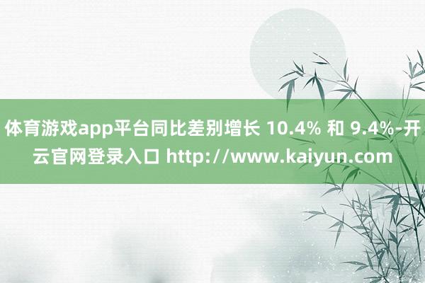 体育游戏app平台同比差别增长 10.4% 和 9.4%-开云官网登录入口 http://www.kaiyun.com