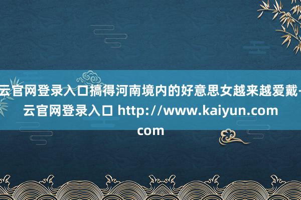 开云官网登录入口搞得河南境内的好意思女越来越爱戴-开云官网登录入口 http://www.kaiyun.com