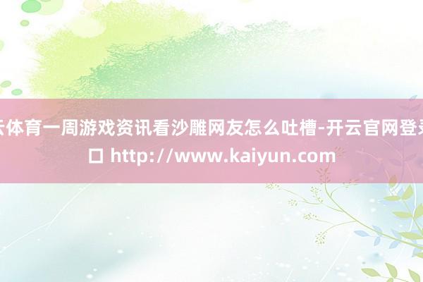 开云体育一周游戏资讯看沙雕网友怎么吐槽-开云官网登录入口 http://www.kaiyun.com