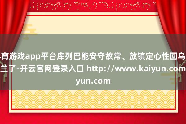 体育游戏app平台库列巴能安守故常、放镇定心性回乌克兰了-开云官网登录入口 http://www.kaiyun.com
