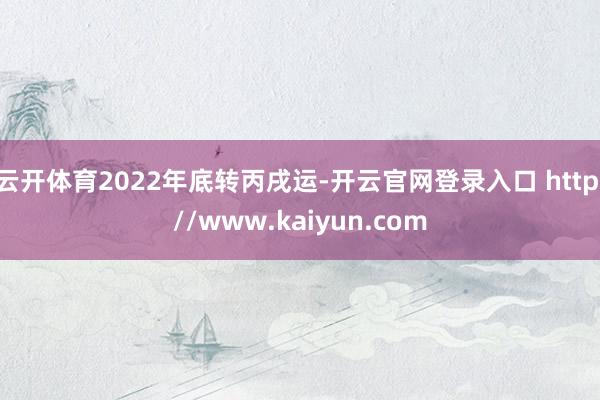 云开体育2022年底转丙戌运-开云官网登录入口 http://www.kaiyun.com