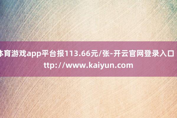体育游戏app平台报113.66元/张-开云官网登录入口 http://www.kaiyun.com