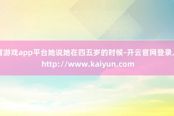 体育游戏app平台她说她在四五岁的时候-开云官网登录入口 http://www.kaiyun.com