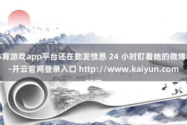 体育游戏app平台还在勤发愤恳 24 小时盯着她的微博看-开云官网登录入口 http://www.kaiyun.com