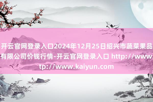 开云官网登录入口2024年12月25日绍兴市蔬菜果品批发交游阛阓有限公司价钱行情-开云官网登录入口 http://www.kaiyun.com