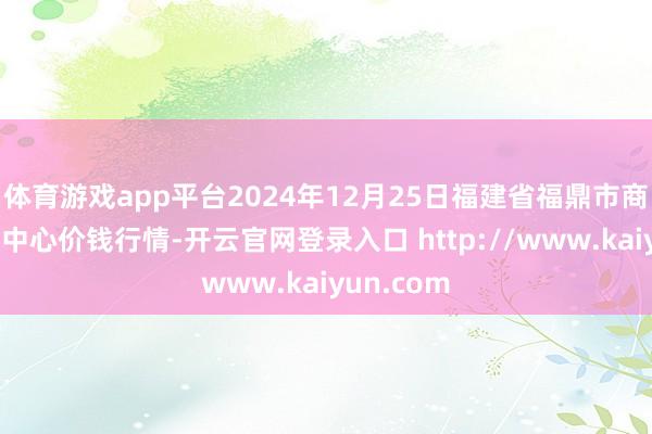 体育游戏app平台2024年12月25日福建省福鼎市商贸业奇迹中心价钱行情-开云官网登录入口 http://www.kaiyun.com