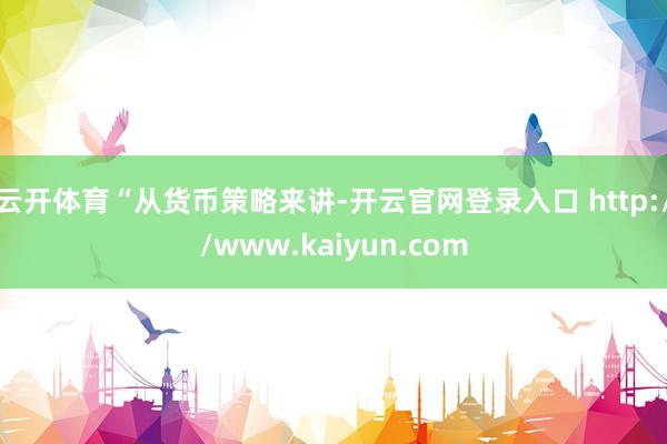 云开体育　　“从货币策略来讲-开云官网登录入口 http://www.kaiyun.com