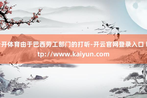 云开体育由于巴西劳工部门的打听-开云官网登录入口 http://www.kaiyun.com